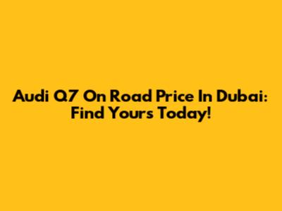 Audi Q7 On Road Price In Dubai: Find Yours Today!